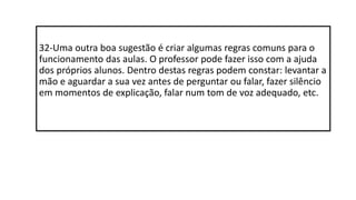 32-Uma outra boa sugestão é criar algumas regras comuns para o
funcionamento das aulas. O professor pode fazer isso com a ajuda
dos próprios alunos. Dentro destas regras podem constar: levantar a
mão e aguardar a sua vez antes de perguntar ou falar, fazer silêncio
em momentos de explicação, falar num tom de voz adequado, etc.
 