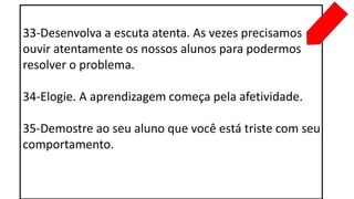 33-Desenvolva a escuta atenta. As vezes precisamos
ouvir atentamente os nossos alunos para podermos
resolver o problema.
34-Elogie. A aprendizagem começa pela afetividade.
35-Demostre ao seu aluno que você está triste com seu
comportamento.
 