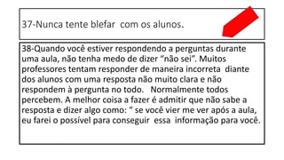 37-Nunca tente blefar com os alunos.
38-Quando você estiver respondendo a perguntas durante
uma aula, não tenha medo de dizer “não sei”. Muitos
professores tentam responder de maneira incorreta diante
dos alunos com uma resposta não muito clara e não
respondem à pergunta no todo. Normalmente todos
percebem. A melhor coisa a fazer é admitir que não sabe a
resposta e dizer algo como: “ se você vier me ver após a aula,
eu farei o possível para conseguir essa informação para você.
 