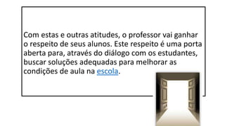Com estas e outras atitudes, o professor vai ganhar
o respeito de seus alunos. Este respeito é uma porta
aberta para, através do diálogo com os estudantes,
buscar soluções adequadas para melhorar as
condições de aula na escola.
 