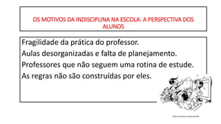OS MOTIVOS DA INDISCIPLINA NA ESCOLA: A PERSPECTIVA DOS
ALUNOS
Fragilidade da prática do professor.
Aulas desorganizadas e falta de planejamento.
Professores que não seguem uma rotina de estude.
As regras não são construídas por eles.
 