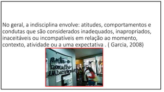 No geral, a indisciplina envolve: atitudes, comportamentos e
condutas que são considerados inadequados, inapropriados,
inaceitáveis ou incompatíveis em relação ao momento,
contexto, atividade ou a uma expectativa . ( Garcia, 2008)
 