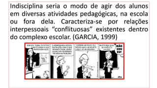 Indisciplina seria o modo de agir dos alunos
em diversas atividades pedagógicas, na escola
ou fora dela. Caracteriza-se por relações
interpessoais “conflituosas” existentes dentro
do complexo escolar. (GARCIA, 1999)
 