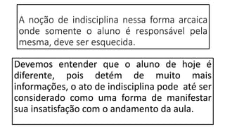 A noção de indisciplina nessa forma arcaica
onde somente o aluno é responsável pela
mesma, deve ser esquecida.
Devemos entender que o aluno de hoje é
diferente, pois detém de muito mais
informações, o ato de indisciplina pode até ser
considerado como uma forma de manifestar
sua insatisfação com o andamento da aula.
 