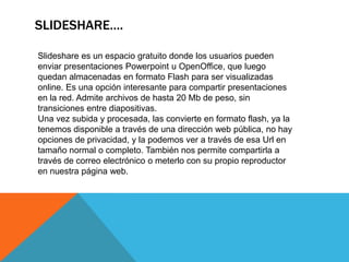 SLIDESHARE….

Slideshare es un espacio gratuito donde los usuarios pueden
enviar presentaciones Powerpoint u OpenOffice, que luego
quedan almacenadas en formato Flash para ser visualizadas
online. Es una opción interesante para compartir presentaciones
en la red. Admite archivos de hasta 20 Mb de peso, sin
transiciones entre diapositivas.
Una vez subida y procesada, las convierte en formato flash, ya la
tenemos disponible a través de una dirección web pública, no hay
opciones de privacidad, y la podemos ver a través de esa Url en
tamaño normal o completo. También nos permite compartirla a
través de correo electrónico o meterlo con su propio reproductor
en nuestra página web.
 