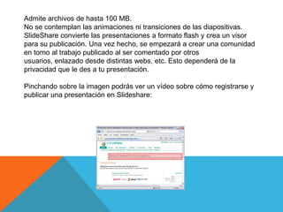 Admite archivos de hasta 100 MB.
No se contemplan las animaciones ni transiciones de las diapositivas.
SlideShare convierte las presentaciones a formato flash y crea un visor
para su publicación. Una vez hecho, se empezará a crear una comunidad
en torno al trabajo publicado al ser comentado por otros
usuarios, enlazado desde distintas webs, etc. Esto dependerá de la
privacidad que le des a tu presentación.

Pinchando sobre la imagen podrás ver un vídeo sobre cómo registrarse y
publicar una presentación en Slideshare:
 