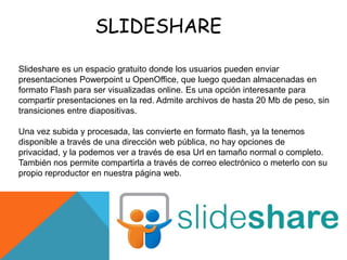 SLIDESHARE

Slideshare es un espacio gratuito donde los usuarios pueden enviar
presentaciones Powerpoint u OpenOffice, que luego quedan almacenadas en
formato Flash para ser visualizadas online. Es una opción interesante para
compartir presentaciones en la red. Admite archivos de hasta 20 Mb de peso, sin
transiciones entre diapositivas.

Una vez subida y procesada, las convierte en formato flash, ya la tenemos
disponible a través de una dirección web pública, no hay opciones de
privacidad, y la podemos ver a través de esa Url en tamaño normal o completo.
También nos permite compartirla a través de correo electrónico o meterlo con su
propio reproductor en nuestra página web.
 
