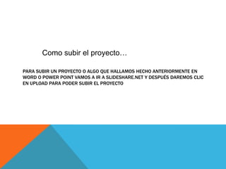 Como subir el proyecto…

PARA SUBIR UN PROYECTO O ALGO QUE HALLAMOS HECHO ANTERIORMENTE EN
WORD O POWER POINT VAMOS A IR A SLIDESHARE.NET Y DESPUÉS DAREMOS CLIC
EN UPLOAD PARA PODER SUBIR EL PROYECTO
 
