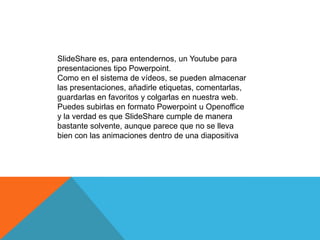 SlideShare es, para entendernos, un Youtube para
presentaciones tipo Powerpoint.
Como en el sistema de vídeos, se pueden almacenar
las presentaciones, añadirle etiquetas, comentarlas,
guardarlas en favoritos y colgarlas en nuestra web.
Puedes subirlas en formato Powerpoint u Openoffice
y la verdad es que SlideShare cumple de manera
bastante solvente, aunque parece que no se lleva
bien con las animaciones dentro de una diapositiva
 