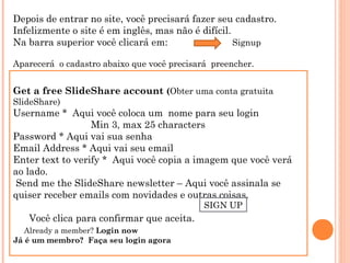 Depois de entrar no site, você precisará fazer seu cadastro.
Infelizmente o site é em inglês, mas não é difícil.
Na barra superior você clicará em:
Signup
Aparecerá o cadastro abaixo que você precisará preencher.

Get a free SlideShare account (Obter uma conta gratuita
SlideShare)

Username * Aqui você coloca um nome para seu login
Min 3, max 25 characters
Password * Aqui vai sua senha
Email Address * Aqui vai seu email
Enter text to verify * Aqui você copia a imagem que você verá
ao lado.
 Send me the SlideShare newsletter – Aqui você assinala se
quiser receber emails com novidades e outras coisas.
SIGN UP

Você clica para confirmar que aceita.
    Already a member? Login now
Já é um membro? Faça seu login agora

 