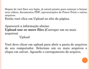 Depois de você fizer seu login, já estará pronto para começar a baixar
seus vídeos, documentos PDF, apresentações de Power Point e outros
arquivos.

Então você clica em Upload no alto da página.
Aparecerá a informação abaixo:
Upload one or more files (Carregar um ou mais
arquivos)
Upload
Você deve clicar em upload para abrir a pasta de arquivos
de seu computador. Selecione um ou mais arquivos e
clique em salvar. Aguarde o carregamento do arquivo.

 