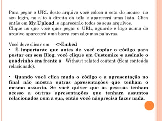 Para pegar o URL deste arquivo você coloca a seta do mouse no
seu login, no alto à direita da tela e aparecerá uma lista. Clica
então em My Upload e aparecerão todos os seus arquivos.
Clique no que você quer pegar o URL, aguarde e logo acima do
arquivo aparecerá uma barra com algumas palavras.
Você deve clicar em <>Embed
• É importante que antes de você copiar o código para
postar em seu Blog, você clique em Customize e assinale o
quadrinho em frente a Without related content (Sem conteúdo
relacionado).
• Quando você clica muda o código e a apresentação no
final não mostra outras apresentações que tenham o
mesmo assunto. Se você quiser que as pessoas tenham
acesso a outras apresentações que tenham assuntos
relacionados com a sua, então você nãoprecisa fazer nada.

 