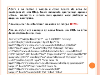 Agora é só copiar o código e colar dentro da área de
postagem do seu Blog. Neste momento aparecerão apenas
letras, números e sinais, mas quando você publicar o
arquivo carregará.
Não esquecer de selecionar na caixa de edição HTML
Abaixo segue um exemplo de como ficará um URL na área
de postagem do seu Blog.
<div style="width:425px" id="__ss_5462052"> <strong
style="display:block;margin:12px 0 4px"><a
href="http://www.slideshare.net/scarabelot1/blog-5462052"
title="Blog" target="_blank">Blog</a></strong> <iframe
src="http://www.slideshare.net/slideshow/embed_code/5462052?
rel=0" width="425" height="355" frameborder="0" marginwidth="0"
marginheight="0" scrolling="no" allowfullscreen></iframe> <div
style="padding:5px 0 12px"> View more <a
href="http://www.slideshare.net/thecroaker/death-by-powerpoint"
target="_blank">PowerPoint</a> from <a
href="http://www.slideshare.net/scarabelot1"
target="_blank">scarabelot1</a> </div> </div>

 
