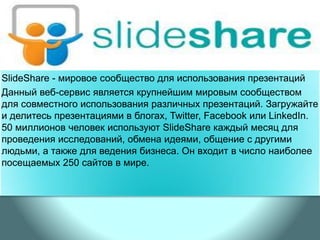 SlideShare - мировое сообщество для использования презентаций
Данный веб-сервис является крупнейшим мировым сообществом
для совместного использования различных презентаций. Загружайте
и делитесь презентациями в блогах, Twitter, Facebook или LinkedIn.
50 миллионов человек используют SlideShare каждый месяц для
проведения исследований, обмена идеями, общение с другими
людьми, а также для ведения бизнеса. Он входит в число наиболее
посещаемых 250 сайтов в мире.
 