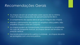 Recomendações Gerais
 As chapas devem ser empilhadas sobre apoios de no mínimo
7,5cm de largura espaçados de aproximadamente 40cm.
 O comprimento dos apoios deve ser igual á largura das chapas.
 Manter o alinhamento dos apoios ao empilhar vários pallets. Não
empilhar chapas curtas em conjunto.
 As chapas podem ser transportadas manualmente ou empilhadas.
No caso de transporte manual ,as chapas devem ser levadas na
posição vertical.
 Nos locais potencialmente sujeitos à umidade , as chapas deverão
ser protegidas com uma lona plática.
 