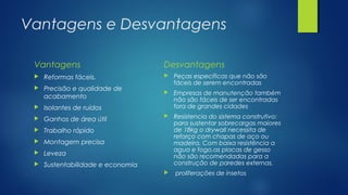 Vantagens e Desvantagens
Vantagens
 Reformas fáceis.
 Precisão e qualidade de
acabamento
 Isolantes de ruídos
 Ganhos de área útil
 Trabalho rápido
 Montagem precisa
 Leveza
 Sustentabilidade e economia
Desvantagens
 Peças especificas que não são
fáceis de serem encontradas
 Empresas de manutenção também
não são fáceis de ser encontradas
fora de grandes cidades
 Resistencia do sistema construtivo:
para sustentar sobrecargas maiores
de 18kg o drywall necessita de
reforço com chapas de aço ou
madeira. Com baixa resistência a
agua e fogo,as placas de gesso
não são recomendadas para a
construção de paredes externas.
 proliferações de insetos
 