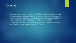 Paredes
 A formação de montagens e os matérias ultilizados definem o nível
de desempenho que pode variar conforme o número de chapas ,
e dimensão e posicionamento da estrutura e da incorporação de
elementos isolantes térmicos ou acústico no seu interior
 As espessura mínima da chapa de gesso para paredes com uma
única camada em cada face é de 12,5mm
 