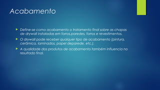 Acabamento
 Define-se como acabamento o tratamento final sobre as chapas
de drywall instaladas em forros,paredes, forros e revestimentos.
 O drywall pode receber qualquer tipo de acabamento (pintura,
cerâmica, laminados, papel deparede, etc.).
 A qualidade dos produtos de acabamento também influencia no
resultado final.
 