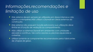 Informações,recomendações e
limitação de uso
 Este sistema devem sempre ser ultilizados em áreas internas e não
sujeita a intempéries.Não utilizar o Drywall em áreas externas da
construção.
 Este sistema não possuem função estrutural e sua utilização deve
limitar-se à função de vedação ou compartimento.
 Não utilizar os sistemas Drywall em ambientes com umidades
elevada e contínua, tais como saunas ou piscinas aquecidas e
cobertas.
 Ultilizar somente as componentes recomendados pelos fabricantes
de chapas de gesso.
 