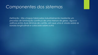 Componentes dos sistemas
Definição ; São chapas fabricadas industrialmente mediante um
processo de laminação contínua de uma mistura de gesso, água e
aditivos entre duas lâminas de cartão, em que uma é virada sobre as
bordas longitudinais e colocada sobre outra.
 