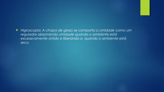  Higroscopia: A chapa de gesso se comporta a umidade como um
regulador,absorvendo umidade quando o ambiente está
excessivamente úmido e liberando-a quando o ambiente está
seco.
 
