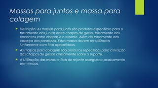 Massas para juntos e massa para
colagem
 Definição; As massas para junto são produtos específicos para o
tratamento das juntas entre chapas de gesso, tratamento dos
encontros entre chapas e o suporte. Além do tratamento das
cabeça dos parafusos. Estas massa devem ser utilizadas
juntamente com fitas apropriadas.
 As massas para colagem são produtos específicos para a fixação
das chapas de gessos diretamente sobre o suporte.
 A Utilização das massa e fitas de rejunte assegura o acabamento
sem trincas.
 