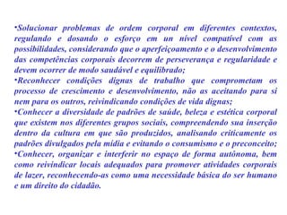 Solucionar problemas de ordem corporal em diferentes contextos, regulando e dosando o esforço em un nível compatível com as possibilidades, considerando que o aperfeiçoamento e o desenvolvimento das competências corporais decorrem de perseverança e regularidade e devem ocorrer de modo saudável e equilibrado;  Reconhecer condições dignas de trabalho que comprometam os processo de crescimento e desenvolvimento, não as aceitando para si nem para os outros, reivindicando condições de vida dignas;  Conhecer a diversidade de padrões de saúde, beleza e estética corporal que existem nos diferentes grupos sociais, compreendendo sua inserção dentro da cultura em que são produzidos, analisando criticamente os padrões divulgados pela mídia e evitando o consumismo e o preconceito;  Conhecer, organizar e interferir no espaço de forma autônoma, bem como reivindicar locais adequados para promover atividades corporais de lazer, reconhecendo-as como uma necessidade básica do ser humano e um direito do cidadão. 
