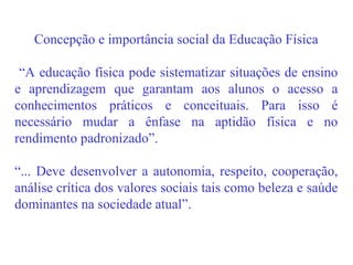 Concepção e importância social da Educação Física “ A educação física pode sistematizar situações de ensino e aprendizagem que garantam aos alunos o acesso a conhecimentos práticos e conceituais. Para isso é necessário mudar a ênfase na aptidão física e no rendimento padronizado”. “ ... Deve desenvolver a autonomia, respeito, cooperação, análise crítica dos valores sociais tais como beleza e saúde dominantes na sociedade atual”. 