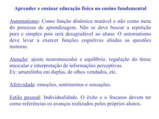 Aprender e ensinar educação física no ensino fundamental Automatismo : Como função dinâmica mutável e não como meta do processo de aprendizagem. Não se deve buscar a repetição pura e simples pois será desagradável ao aluno. O automatismo deve levar a exercer funções cognitivas aliadas as questões motoras. Atenção : ajuste neuromuscular e equilíbrio, regulação do tônus muscular e interpretação de informações perceptivas. Ex: amarelinha em duplas, de olhos vendados, etc. Afetividade : emoções, sentimentos e sensações. Estilo pessoal : Individualidade. O êxito e o fracasso devem ter como referências os avanços realizados pelos próprios alunos. 