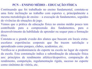 PCN – ENSINO MÉDIO – EDUCAÇÃO FÍSICA Continuando que foi trabalhado no ensino fundamental, constata-se uma forte inclinação ao trabalho com esportes e, principalmente a mesma metodologia de ensino – a execução de fundamentos, seguidos de vivências de situações de jogo. Vemos que a prática da educação física no ensino médio pouco tem contribuído para a compreensão dos fundamentos, para o desenvolvimento da habilidade de aprender ou sequer para a formação ética. Constata-se a grande evasão dos alunos que buscam em locais extra-escolares experiências corporais que lhe trazem satisfação e aprendizado como parques, clubes, academias, etc. Verifica-se a predominancia do esporte na escola no lugar do esporte da escola. Esta constatação indica a subordinação da educação física aos: princípios de rendimento atlético/desportivo, comparação de rendimento, competição, regulamentação rígida, sucesso no esporte como sinônimo de vitória, etc.  