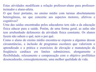 Estas atividades modificam a relação professor-aluno para professor-treinador e aluno-atleta. O que fazer portanto, no ensino médio com turmas absolutamente heterogêneas, no que concerne aos aspectos motores, afetivos e cognitivos? Uma das saídas encontradas pelos educadores tem sido a da educação física educar para a saúde. Porém, de uma forma geral, as aulas não tem arrebanhado defensores da atividade física constante. Os alunos fazem não sabem o quê, nem o por quê. Como o aluno do ensino médio encontra-se exposto a algumas dessas circunstâncias, a inclusão de programas escolares que valorizem o aprendizado e a prática e exercícios de elevação e manutenção da freqüência cardíaca em limites submáximos, alongamento e flexibilidade, relaxamento e compensação com o objetivo profilático desencadearão, conseqüentemente, uma melhor qualidade de vida. 