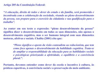 Artigo 205 da Constituição Federal: “ A educação, direito de todos e dever do estado e da família, será promovida e incentivada com a colaboração da sociedade, visando ao pleno desenvolvimento da pessoa, seu preparo para o exercício da cidadania e sua qualificação para o trabalho”. Ao conter em seu texto a expressão: “pleno desenvolvimento da pessoa” significa dizer o desenvolvimento em todas as suas dimensões, não apenas o desenvolvimento cognitivo, mas o ser humano integral com suas dimensões motoras, afetivas e sociais. Chalita (2001) cita que:  “ Pleno significa o oposto da visão conteudista ou reducionista, que tem como foco apenas o desenvolvimento da habilidade cognitiva. Trata-se de ampliar a responsabilidade da educação para as habilidades sociais e psicológicas priorizando a afetividade, o equilíbrio e a convivência plural.”.  Portanto, devemos entender como dever da escola o incentivo à cultura, às práticas esportivas, à convivência social e a preservação do meio ambiente. 