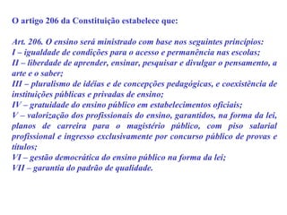 O artigo 206 da Constituição estabelece que: Art. 206. O ensino será ministrado com base nos seguintes princípios:  I – igualdade de condições para o acesso e permanência nas escolas; II – liberdade de aprender, ensinar, pesquisar e divulgar o pensamento, a arte e o saber; III – pluralismo de idéias e de concepções pedagógicas, e coexistência de instituições públicas e privadas de ensino; IV – gratuidade do ensino público em estabelecimentos oficiais; V – valorização dos profissionais do ensino, garantidos, na forma da lei, planos de carreira para o magistério público, com piso salarial profissional e ingresso exclusivamente por concurso público de provas e títulos;  VI – gestão democrática do ensino público na forma da lei; VII – garantia do padrão de qualidade. 
