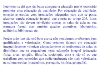 Interpreta-se daí que não basta assegurar a educação mas é necessário propiciar uma educação de qualidade. Por educação de qualidade, entende-se escolas com instalações adequadas para que se possa alcançar aquela educação integral que consta no artigo 205. Estas instalações não devem privilegiar apenas as salas de aula na sua estrutura formal mas também quadras esportivas, laboratórios, auditórios, bibliotecas etc.  Porém tudo isso não terá bom uso se não possuirmos professores bem qualificados e valorizados. Como estamos falando em educação integral devemos valorizar adequadamente os professores de todas as disciplinas que se enquadram nesta educação integral (educação física, artes, religião, filosofia, sociologia, etc.) e não só os que trabalham com conteúdos que tradicionalmente são mais valorizados na cultura escolar (matemática, português, história, geografia). 