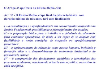 O Artigo 35 que trata do Ensino Médio cita: Art. 35 - O Ensino Médio, etapa final da educação básica, com duração mínima de três anos, terá com finalidades: I – a consolidação e o aprofundamento dos conhecimentos adquiridos no Ensino Fundamental, possibilitando o prosseguimento dos estudos; II – a preparação básica para o trabalho e a cidadania do educando, para continuar aprendendo, de modo a ser capaz de se adaptar com flexibilidade a novas condições de ocupação ou aperfeiçoamento posteriores; III – o aprimoramento do educando como pessoa humana, incluindo a formação ética e o desenvolvimento da autonomia intelectual e do pensamento crítico; IV – a compreensão dos fundamentos científicos e tecnológicos dos processos produtivos, relacionando a teoria com a prática, no ensino de cada disciplina. 