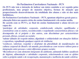 Os Parâmetros Curriculares Nacionais - PCN Os PCN não tem a intenção de indicar um único caminho a ser seguido pelos profissionais, mas propor de maneira objetiva, formas de atuação que proporcionarão desenvolvimento da totalidade dos alunos e não só dos mais habilidosos. Os Parâmetros Curriculares Nacionais – PCN, apontam objetivos gerais para a educação física nos quatro ciclos do ensino fundamental e do ensino médio. De acordo com os PCN’s, ao final do ensino fundamental o aluno deverá ser capaz de: participar de atividades corporais, estabelecendo relações equilibradas e construtivas com os outros, reconhecendo e respeitando características físicas e de desempenho de si próprio e dos outros, sem discriminar por características pessoais, físicas, sexuais ou sociais; adotar atitudes de respeito mútuo, dignidade e solidariedade em situações lúdicas e esportivas, repudiando qualquer espécie de violência; conhecer, valorizar, respeitar e desfrutar da pluralidade de manifestações da cultura corporal do Brasil e do mundo, percebendo-as com recurso valioso para a integração entre pessoas e entre diferentes grupos sociais; Reconhecer-se com elemento integrante do ambiente, adotando hábitos saudáveis de higiene, alimentação e atividades corporais, relacionando-os com os efeitos sobre a própria saúde e de recuperação, manutenção e melhoria da saúde coletiva; 