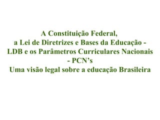 A Constituição Federal,  a Lei de Diretrizes e Bases da Educação - LDB e os Parâmetros Curriculares Nacionais - PCN’s Uma visão legal sobre a educação Brasileira 