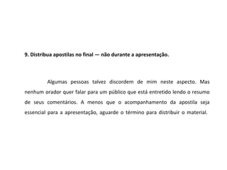 9. Distribua apostilas no final — não durante a apresentação.



         Algumas pessoas talvez discordem de mim neste aspecto. Mas
nenhum orador quer falar para um público que está entretido lendo o resumo
de seus comentários. A menos que o acompanhamento da apostila seja
essencial para a apresentação, aguarde o término para distribuir o material.
 