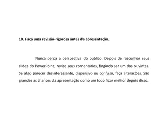 10. Faça uma revisão rigorosa antes da apresentação.



         Nunca perca a perspectiva do público. Depois de rascunhar seus
slides do PowerPoint, revise seus comentários, fingindo ser um dos ouvintes.
Se algo parecer desinteressante, dispersivo ou confuso, faça alterações. São
grandes as chances da apresentação como um todo ficar melhor depois disso.
 
