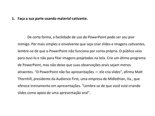 1. Faça a sua parte usando material cativante.



         De certa forma, a facilidade de uso do PowerPoint pode ser seu pior
   inimigo. Por mais simples e envolvente que seja criar slides e imagens cativantes,
   lembre-se de que o PowerPoint não funciona por conta própria. O público veio
   para ouvi-lo e não para fitar imagens projetadas na tela. Crie um ótimo programa
   de PowerPoint, mas não deixe que suas observações orais sejam menos
   atraentes. "O PowerPoint não faz apresentações — ele cria slides", afirma Matt
   Thornhill, presidente da Audience First, uma empresa de Midlothian, Va., que
   oferece treinamento em apresentações. "Lembre-se de que você está criando
   slides como apoio de uma apresentação oral".
 