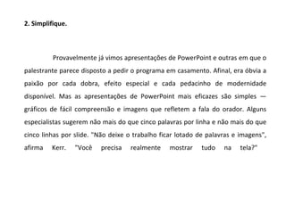 2. Simplifique.



          Provavelmente já vimos apresentações de PowerPoint e outras em que o
palestrante parece disposto a pedir o programa em casamento. Afinal, era óbvia a
paixão por cada dobra, efeito especial e cada pedacinho de modernidade
disponível. Mas as apresentações de PowerPoint mais eficazes são simples —
gráficos de fácil compreensão e imagens que refletem a fala do orador. Alguns
especialistas sugerem não mais do que cinco palavras por linha e não mais do que
cinco linhas por slide. "Não deixe o trabalho ficar lotado de palavras e imagens",
afirma   Kerr.    "Você   precisa   realmente    mostrar    tudo   na    tela?"
 