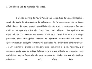 3. Minimize o uso de números nos slides.



          O grande atrativo do PowerPoint é sua capacidade de transmitir idéias e
servir de apoio às observações do palestrante de forma concisa. Isso se torna
difícil diante de uma grande quantidade de números e estatísticas. Em sua
maioria, as apresentações de PowerPoint mais eficazes não oprimem os
espectadores com excesso de valores e números. Deixe isso para uma etapa
posterior, mais abrangente, através de apostilas distribuídas no final da
apresentação. Se desejar enfatizar uma estatística no PowerPoint, considere o uso
de um elemento gráfico ou imagem para transmitir a idéia. "Quando, por
exemplo, certa vez, eu estava falando sobre a prevalência de pacientes com
Alzheimer, usei a fotografia de uma senhora de idade, em vez de projetar
números            na           tela",         afirmou           Kerr.
 