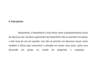 6. Faça pausas.



            Novamente, o PowerPoint é mais eficaz como acompanhamento visual
do discurso oral. Usuários experientes do PowerPoint não se acanham em deixar
a tela vazia de vez em quando. Isso não só permite um descanso visual, como
também é eficaz para concentrar a atenção em trocas mais orais, como uma
discussão     em    grupo   ou   sessão   de   perguntas   e    respostas.
 