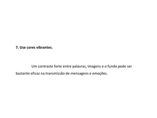 7. Use cores vibrantes.



         Um contraste forte entre palavras, imagens e o fundo pode ser
bastante eficaz na transmissão de mensagens e emoções.
 