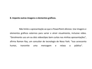 8. Importe outras imagens e elementos gráficos.



         Não limite a apresentação ao que o PowerPoint oferece. Use imagens e
elementos gráficos externos para variar e atrair visualmente, inclusive vídeo.
"Geralmente uso um ou dois videoclipes bem curtos nas minhas apresentações",
afirma Ramon Ray, um consultor de tecnologia de Nova York. "Isso acrescenta
humor,    transmite    uma     mensagem       e    relaxa   o    público".
 