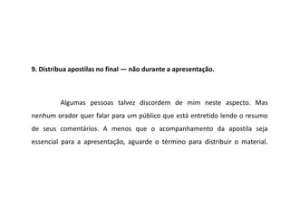 9. Distribua apostilas no final — não durante a apresentação.



         Algumas pessoas talvez discordem de mim neste aspecto. Mas
nenhum orador quer falar para um público que está entretido lendo o resumo
de seus comentários. A menos que o acompanhamento da apostila seja
essencial para a apresentação, aguarde o término para distribuir o material.
 