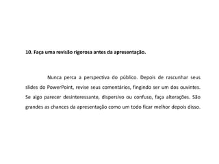 10. Faça uma revisão rigorosa antes da apresentação.



         Nunca perca a perspectiva do público. Depois de rascunhar seus
slides do PowerPoint, revise seus comentários, fingindo ser um dos ouvintes.
Se algo parecer desinteressante, dispersivo ou confuso, faça alterações. São
grandes as chances da apresentação como um todo ficar melhor depois disso.
 