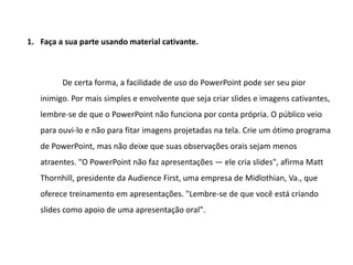 1. Faça a sua parte usando material cativante.



         De certa forma, a facilidade de uso do PowerPoint pode ser seu pior
   inimigo. Por mais simples e envolvente que seja criar slides e imagens cativantes,
   lembre-se de que o PowerPoint não funciona por conta própria. O público veio
   para ouvi-lo e não para fitar imagens projetadas na tela. Crie um ótimo programa
   de PowerPoint, mas não deixe que suas observações orais sejam menos
   atraentes. "O PowerPoint não faz apresentações — ele cria slides", afirma Matt
   Thornhill, presidente da Audience First, uma empresa de Midlothian, Va., que
   oferece treinamento em apresentações. "Lembre-se de que você está criando
   slides como apoio de uma apresentação oral".
 
