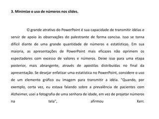 3. Minimize o uso de números nos slides.



         O grande atrativo do PowerPoint é sua capacidade de transmitir idéias e
servir de apoio às observações do palestrante de forma concisa. Isso se torna
difícil diante de uma grande quantidade de números e estatísticas. Em sua
maioria, as apresentações de PowerPoint mais eficazes não oprimem os
espectadores com excesso de valores e números. Deixe isso para uma etapa
posterior, mais abrangente, através de apostilas distribuídas no final da
apresentação. Se desejar enfatizar uma estatística no PowerPoint, considere o uso
de um elemento gráfico ou imagem para transmitir a idéia. "Quando, por
exemplo, certa vez, eu estava falando sobre a prevalência de pacientes com
Alzheimer, usei a fotografia de uma senhora de idade, em vez de projetar números
na                    tela",                    afirmou                     Kerr.
 
