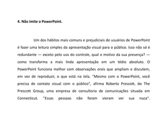 4. Não imite o PowerPoint.



         Um dos hábitos mais comuns e prejudiciais de usuários de PowerPoint
é fazer uma leitura simples da apresentação visual para o público. Isso não só é
redundante — exceto pelo uso do controle, qual o motivo da sua presença? —
como transforma a mais linda apresentação em um tédio absoluto. O
PowerPoint funciona melhor com observações orais que ampliam e discutem,
em vez de reproduzir, o que está na tela. "Mesmo com o PowerPoint, você
precisa de contato visual com o público", afirma Roberta Prescott, do The
Prescott Group, uma empresa de consultoria de comunicações situada em
Connecticut.   "Essas   pessoas    não    foram    vieram    ver   sua   nuca".
 